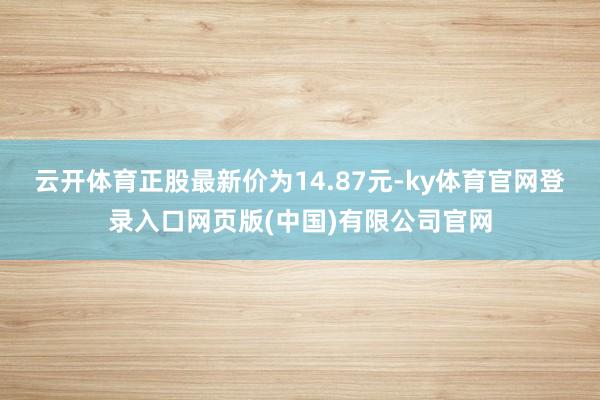 云开体育正股最新价为14.87元-ky体育官网登录入口网页版