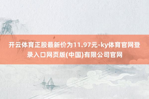开云体育正股最新价为11.97元-ky体育官网登录入口网页版