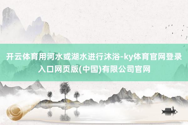 开云体育用河水或湖水进行沐浴-ky体育官网登录入口网页版(中