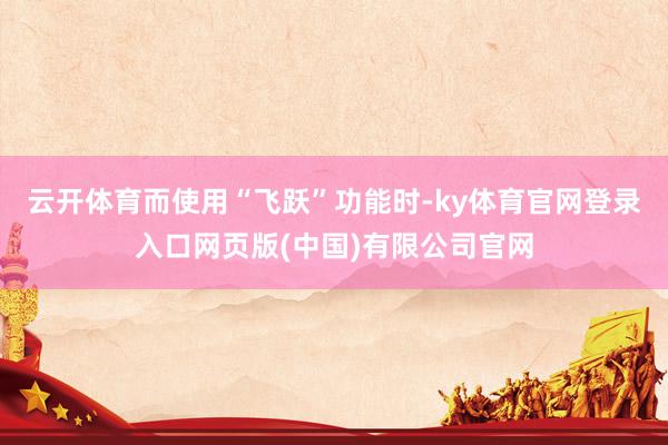 云开体育而使用“飞跃”功能时-ky体育官网登录入口网页版(中