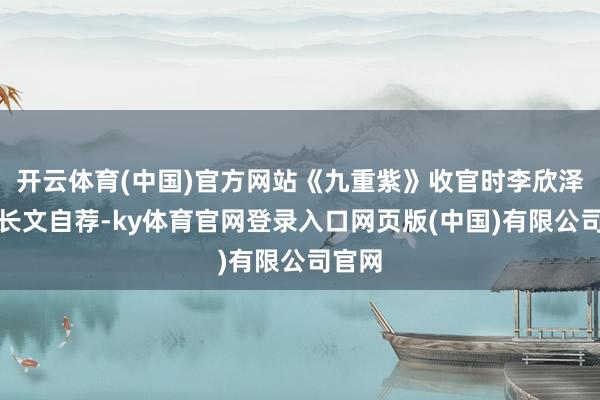 开云体育(中国)官方网站《九重紫》收官时李欣泽就写长文自荐-ky体育官网登录入口网页版(中国)有限公司官网
