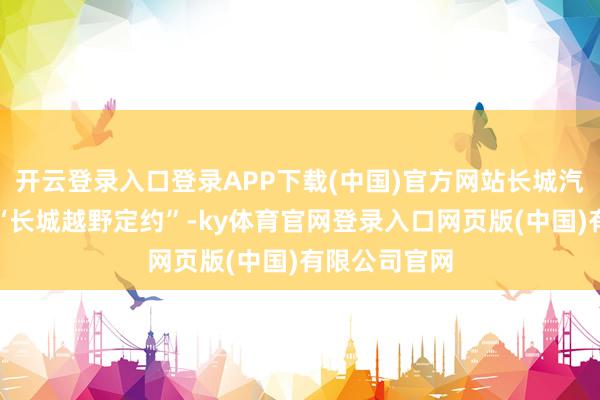 开云登录入口登录APP下载(中国)官方网站长城汽车晓谕设立“长城越野定约”-ky体育官网登录入口网页版(中国)有限公司官网