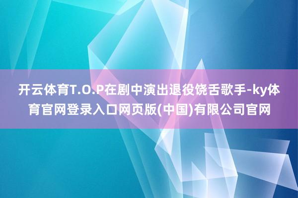 开云体育T.O.P在剧中演出退役饶舌歌手-ky体育官网登录入口网页版(中国)有限公司官网