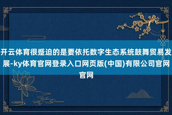 开云体育很蹙迫的是要依托数字生态系统鼓舞贸易发展-ky体育官网登录入口网页版(中国)有限公司官网