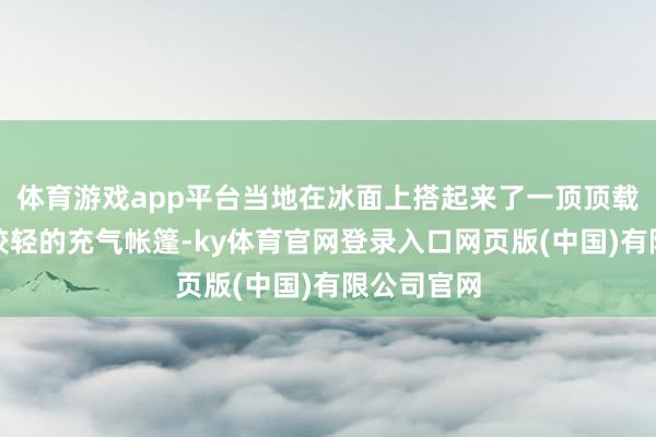 体育游戏app平台当地在冰面上搭起来了一顶顶载分量相对较轻的充气帐篷-ky体育官网登录入口网页版(中国)有限公司官网