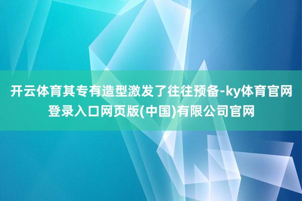 开云体育其专有造型激发了往往预备-ky体育官网登录入口网页版(中国)有限公司官网