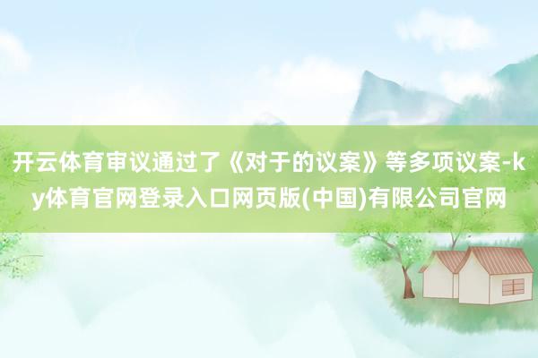 开云体育审议通过了《对于的议案》等多项议案-ky体育官网登录入口网页版(中国)有限公司官网