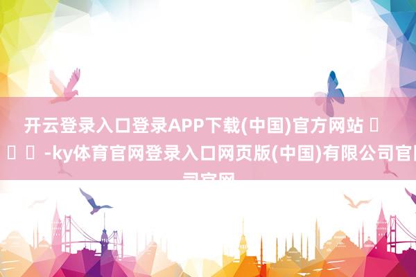 开云登录入口登录APP下载(中国)官方网站 ​ ​​​-ky体育官网登录入口网页版(中国)有限公司官网
