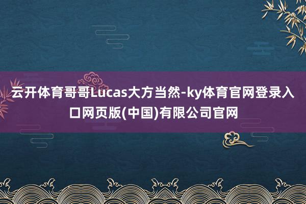 云开体育哥哥Lucas大方当然-ky体育官网登录入口网页版(中国)有限公司官网