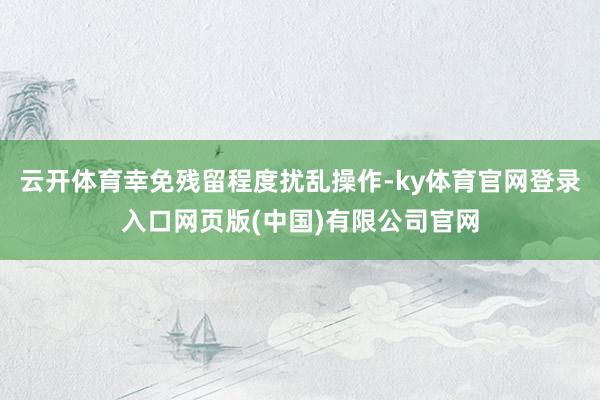 云开体育幸免残留程度扰乱操作-ky体育官网登录入口网页版(中国)有限公司官网