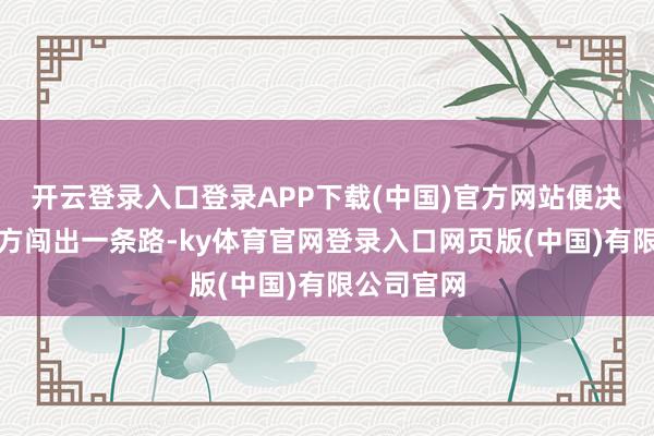 开云登录入口登录APP下载(中国)官方网站便决定靠着我方闯出