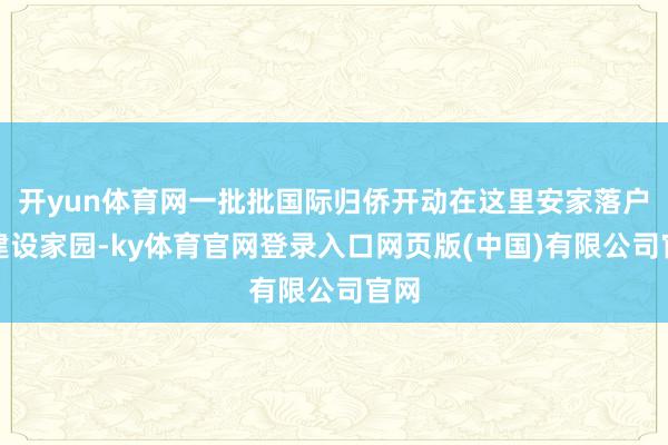 开yun体育网一批批国际归侨开动在这里安家落户、建设家园-k