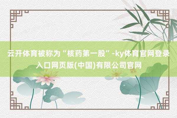 云开体育被称为“核药第一股”-ky体育官网登录入口网页版(中