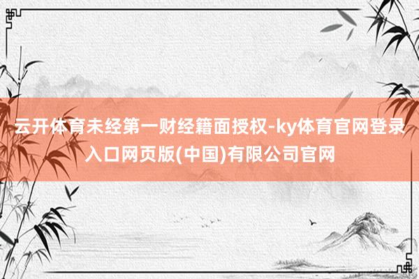 云开体育未经第一财经籍面授权-ky体育官网登录入口网页版(中
