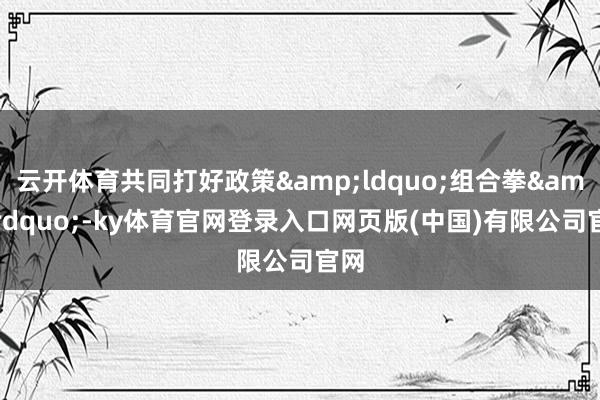 云开体育共同打好政策&ldquo;组合拳&r