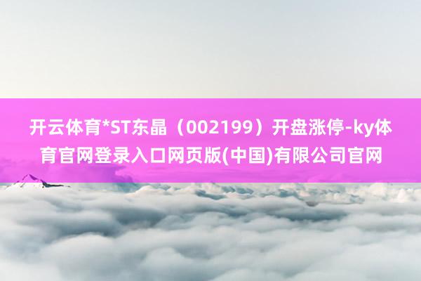 开云体育*ST东晶（002199）开盘涨停-ky体育官网登录