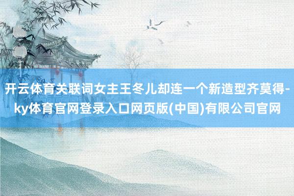 开云体育关联词女主王冬儿却连一个新造型齐莫得-ky体育官网登