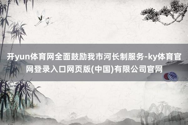 开yun体育网全面鼓励我市河长制服务-ky体育官网登录入口网