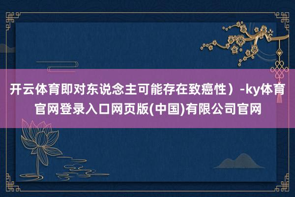 开云体育即对东说念主可能存在致癌性）-ky体育官网登录入口网