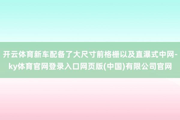 开云体育新车配备了大尺寸前格栅以及直瀑式中网-ky体育官网登