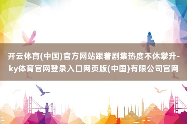 开云体育(中国)官方网站跟着剧集热度不休攀升-ky体育官网登