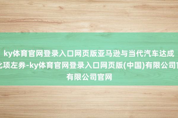 ky体育官网登录入口网页版亚马逊与当代汽车达成的此项左券-k