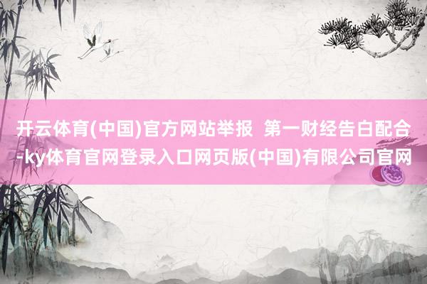 开云体育(中国)官方网站举报  第一财经告白配合-ky体育官