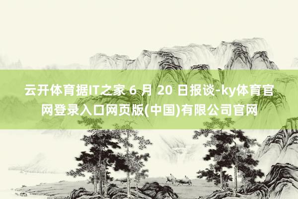 云开体育据IT之家 6 月 20 日报谈-ky体育官网登录入