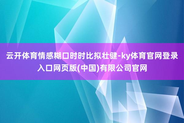 云开体育情感糊口时时比拟壮健-ky体育官网登录入口网页版(中