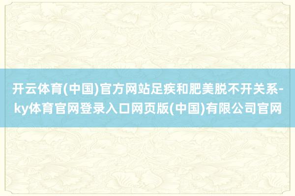 开云体育(中国)官方网站足疾和肥美脱不开关系-ky体育官网登