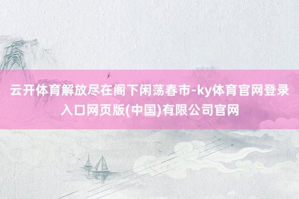 云开体育解放尽在阁下闲荡春市-ky体育官网登录入口网页版(中