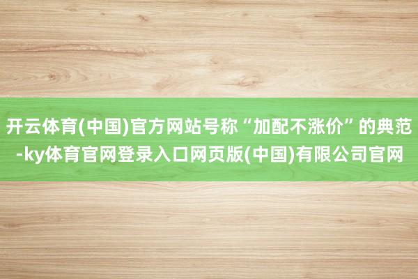 开云体育(中国)官方网站号称“加配不涨价”的典范-ky体育官