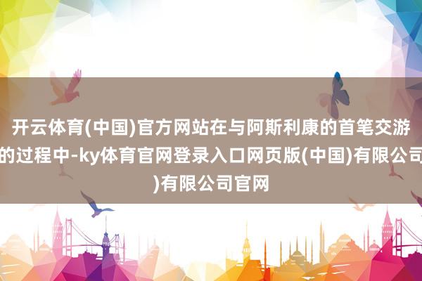 开云体育(中国)官方网站在与阿斯利康的首笔交游达成的过程中-