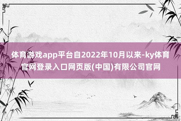 体育游戏app平台自2022年10月以来-ky体育官网登录入口网页版(中国)有限公司官网