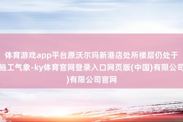 体育游戏app平台原沃尔玛新港店处所楼层仍处于围蔽施工气象-ky体育官网登录入口网页版(中国)有限公司官网