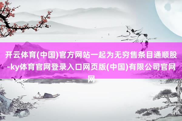 开云体育(中国)官方网站一起为无穷售条目通顺股-ky体育官网登录入口网页版(中国)有限公司官网