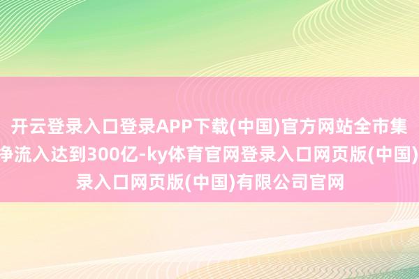 开云登录入口登录APP下载(中国)官方网站全市集股票ETF资金净流入达到300亿-ky体育官网登录入口网页版(中国)有限公司官网