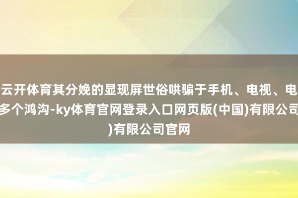 云开体育其分娩的显现屏世俗哄骗于手机、电视、电脑等多个鸿沟-ky体育官网登录入口网页版(中国)有限公司官网