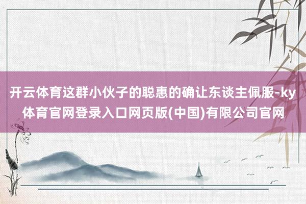 开云体育这群小伙子的聪惠的确让东谈主佩服-ky体育官网登录入