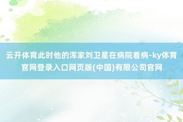 云开体育此时他的浑家刘卫星在病院看病-ky体育官网登录入口网