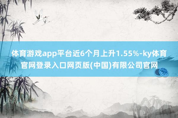 体育游戏app平台近6个月上升1.55%-ky体育官网登录入口网页版(中国)有限公司官网