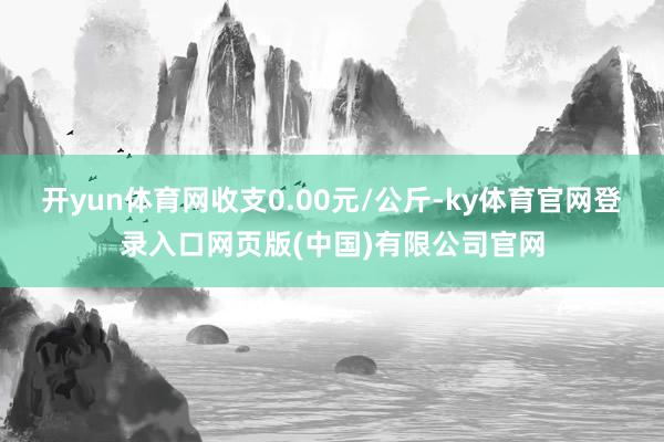 开yun体育网收支0.00元/公斤-ky体育官网登录入口网页