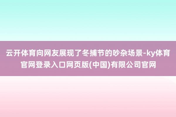 云开体育向网友展现了冬捕节的吵杂场景-ky体育官网登录入口网