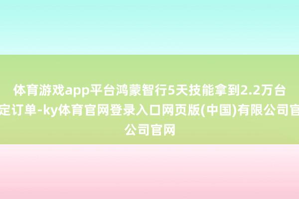 体育游戏app平台鸿蒙智行5天技能拿到2.2万台大定订单-k