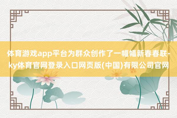 体育游戏app平台为群众创作了一幅幅新春春联-ky体育官网登