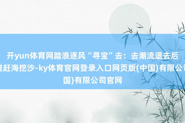 开yun体育网踏浪逐风“寻宝”去：去潮流退去后的海滩赶海挖沙