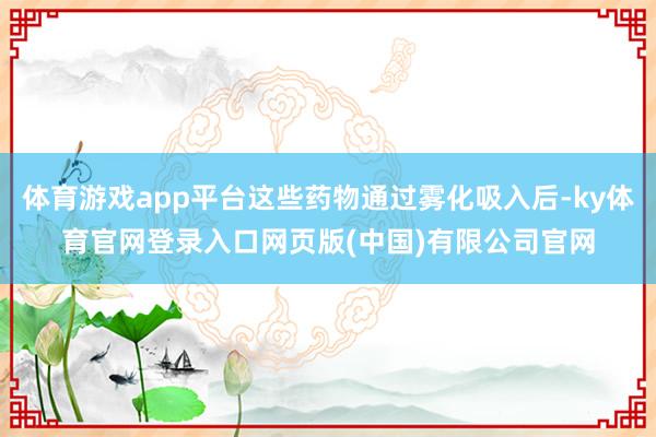 体育游戏app平台这些药物通过雾化吸入后-ky体育官网登录入口网页版(中国)有限公司官网