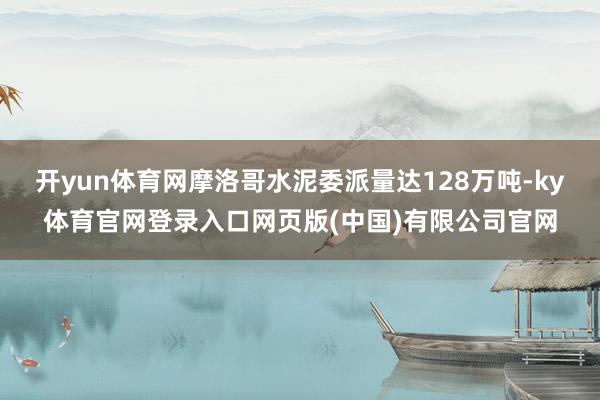 开yun体育网摩洛哥水泥委派量达128万吨-ky体育官网登录