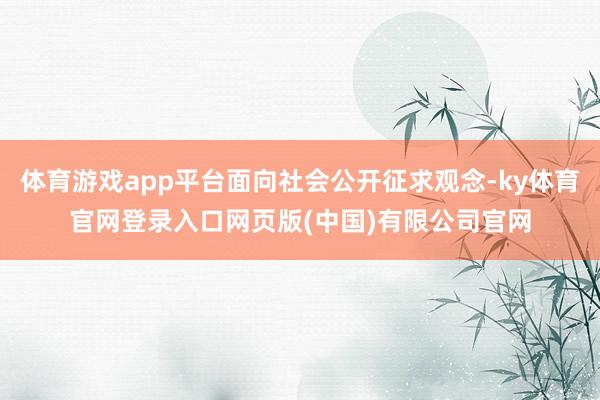 体育游戏app平台面向社会公开征求观念-ky体育官网登录入口网页版(中国)有限公司官网