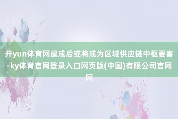 开yun体育网建成后或将成为区域供应链中枢要害-ky体育官网登录入口网页版(中国)有限公司官网